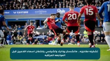 تشكيلة مفاجئة.. مانشستر يونايتد وتشيلسي يكشفان أسماء اللاعبين قبل المواجهة المرتقبة